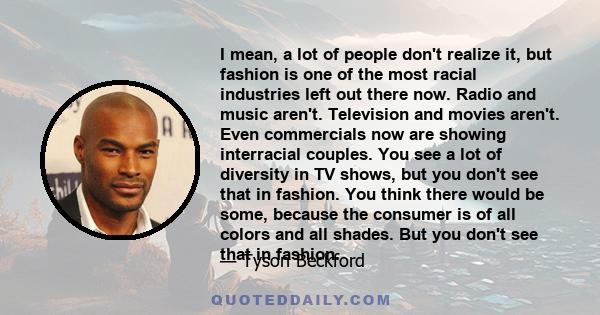 I mean, a lot of people don't realize it, but fashion is one of the most racial industries left out there now. Radio and music aren't. Television and movies aren't. Even commercials now are showing interracial couples.