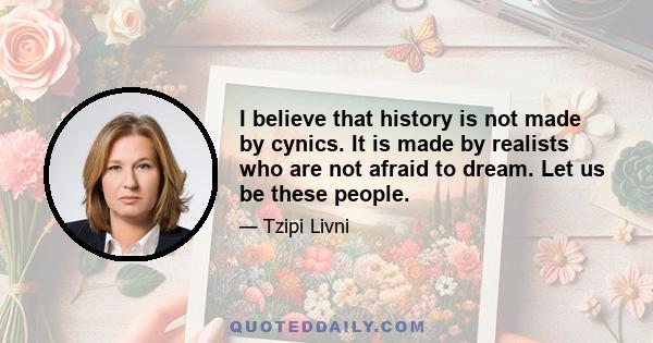 I believe that history is not made by cynics. It is made by realists who are not afraid to dream. Let us be these people.