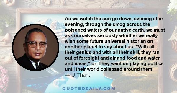 As we watch the sun go down, evening after evening, through the smog across the poisoned waters of our native earth, we must ask ourselves seriously whether we really wish some future universal historian on another