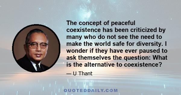 The concept of peaceful coexistence has been criticized by many who do not see the need to make the world safe for diversity. I wonder if they have ever paused to ask themselves the question: What is the alternative to