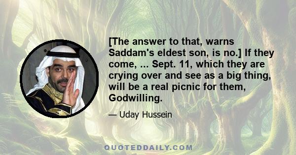 [The answer to that, warns Saddam's eldest son, is no.] If they come, ... Sept. 11, which they are crying over and see as a big thing, will be a real picnic for them, Godwilling.