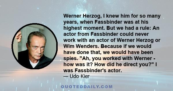 Werner Herzog, I knew him for so many years, when Fassbinder was at his highest moment. But we had a rule: An actor from Fassbinder could never work with an actor of Werner Herzog or Wim Wenders. Because if we would