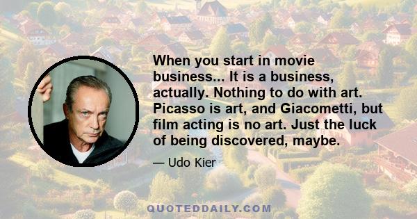 When you start in movie business... It is a business, actually. Nothing to do with art. Picasso is art, and Giacometti, but film acting is no art. Just the luck of being discovered, maybe.