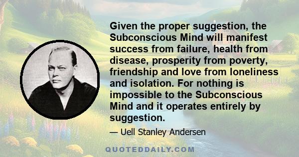 Given the proper suggestion, the Subconscious Mind will manifest success from failure, health from disease, prosperity from poverty, friendship and love from loneliness and isolation. For nothing is impossible to the