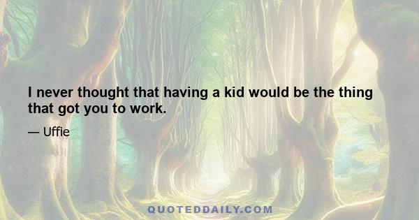 I never thought that having a kid would be the thing that got you to work.