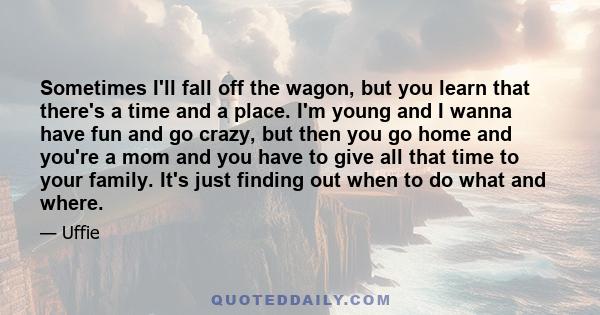 Sometimes I'll fall off the wagon, but you learn that there's a time and a place. I'm young and I wanna have fun and go crazy, but then you go home and you're a mom and you have to give all that time to your family.