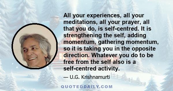 All your experiences, all your meditations, all your prayer, all that you do, is self-centred. It is strengthening the self, adding momentum, gathering momentum, so it is taking you in the opposite direction. Whatever