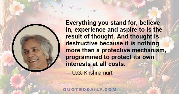 Everything you stand for, believe in, experience and aspire to is the result of thought. And thought is destructive because it is nothing more than a protective mechanism, programmed to protect its own interests at all