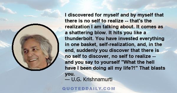 I discovered for myself and by myself that there is no self to realize -- that's the realization I am talking about. It comes as a shattering blow. It hits you like a thunderbolt. You have invested everything in one