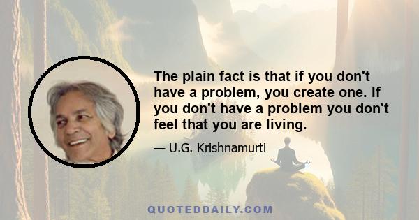 The plain fact is that if you don't have a problem, you create one. If you don't have a problem you don't feel that you are living.