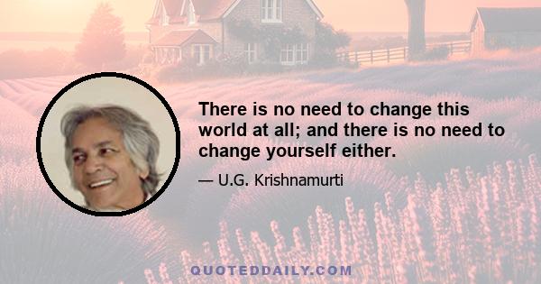 There is no need to change this world at all; and there is no need to change yourself either.