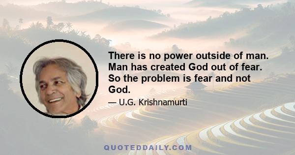 There is no power outside of man. Man has created God out of fear. So the problem is fear and not God.