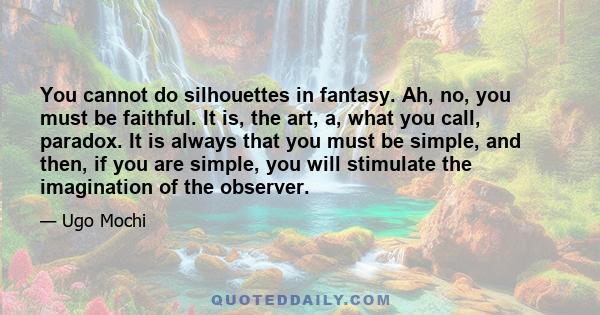 You cannot do silhouettes in fantasy. Ah, no, you must be faithful. It is, the art, a, what you call, paradox. It is always that you must be simple, and then, if you are simple, you will stimulate the imagination of the 