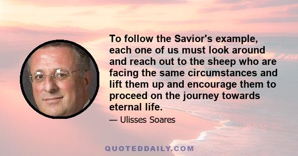 To follow the Savior's example, each one of us must look around and reach out to the sheep who are facing the same circumstances and lift them up and encourage them to proceed on the journey towards eternal life.