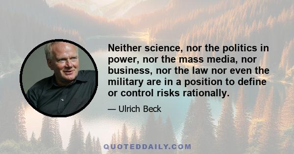 Neither science, nor the politics in power, nor the mass media, nor business, nor the law nor even the military are in a position to define or control risks rationally.