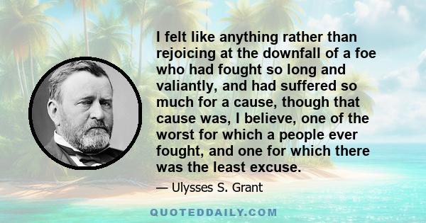 I felt like anything rather than rejoicing at the downfall of a foe who had fought so long and valiantly, and had suffered so much for a cause, though that cause was, I believe, one of the worst for which a people ever