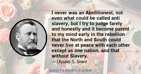 I never was an Abolitionest, not even what could be called anti slavery, but I try to judge farely and honestly and it become patent to my mind early in the rebellion that the North and South could never live at peace