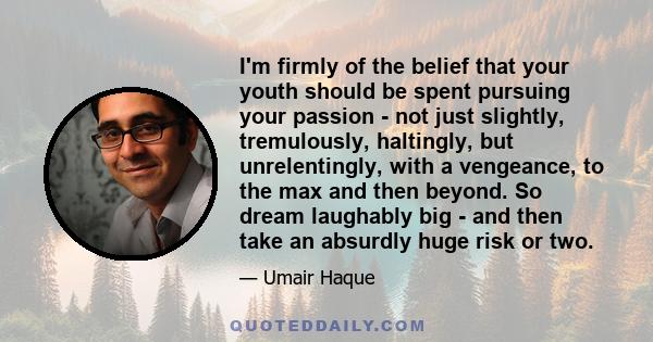 I'm firmly of the belief that your youth should be spent pursuing your passion - not just slightly, tremulously, haltingly, but unrelentingly, with a vengeance, to the max and then beyond. So dream laughably big - and