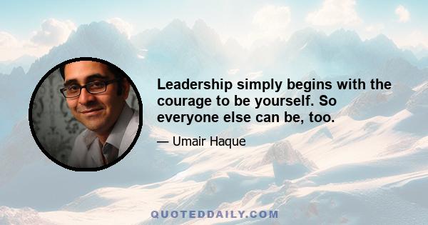 Leadership simply begins with the courage to be yourself. So everyone else can be, too.