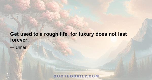 Get used to a rough life, for luxury does not last forever.