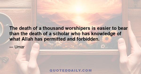 The death of a thousand worshipers is easier to bear than the death of a scholar who has knowledge of what Allah has permitted and forbidden.