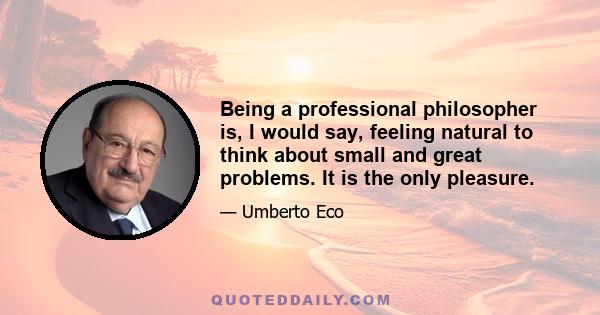 Being a professional philosopher is, I would say, feeling natural to think about small and great problems. It is the only pleasure.