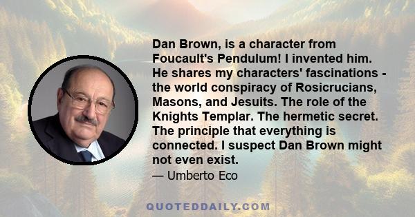 Dan Brown, is a character from Foucault's Pendulum! I invented him. He shares my characters' fascinations - the world conspiracy of Rosicrucians, Masons, and Jesuits. The role of the Knights Templar. The hermetic