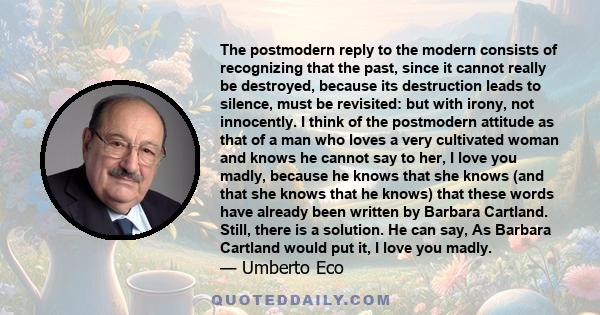 The postmodern reply to the modern consists of recognizing that the past, since it cannot really be destroyed, because its destruction leads to silence, must be revisited: but with irony, not innocently. I think of the