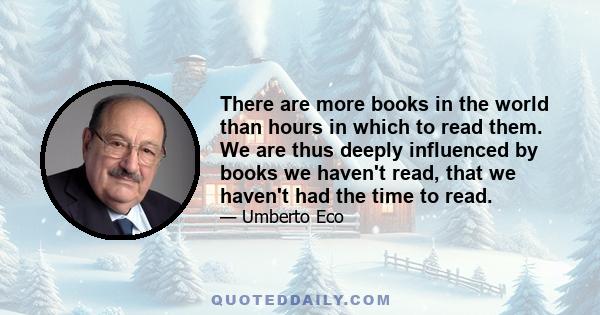 There are more books in the world than hours in which to read them. We are thus deeply influenced by books we haven't read, that we haven't had the time to read.