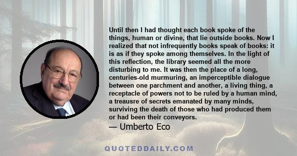 Until then I had thought each book spoke of the things, human or divine, that lie outside books. Now I realized that not infrequently books speak of books: it is as if they spoke among themselves. In the light of this