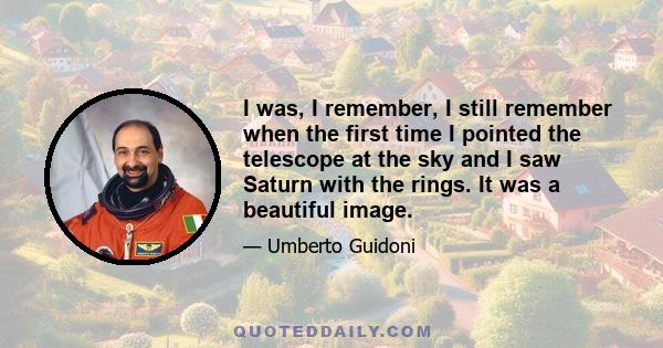 I was, I remember, I still remember when the first time I pointed the telescope at the sky and I saw Saturn with the rings. It was a beautiful image.