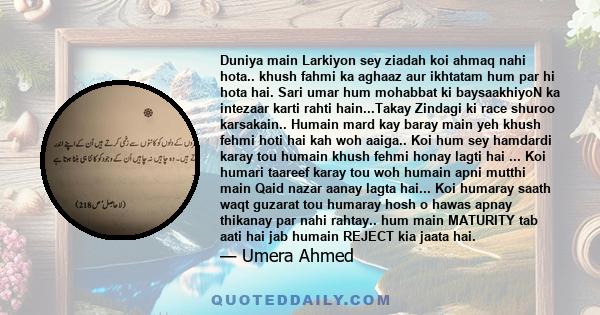 Duniya main Larkiyon sey ziadah koi ahmaq nahi hota.. khush fahmi ka aghaaz aur ikhtatam hum par hi hota hai. Sari umar hum mohabbat ki baysaakhiyoN ka intezaar karti rahti hain...Takay Zindagi ki race shuroo