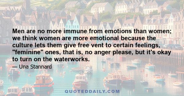 Men are no more immune from emotions than women; we think women are more emotional because the culture lets them give free vent to certain feelings, feminine ones, that is, no anger please, but it's okay to turn on the