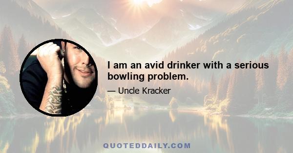 I am an avid drinker with a serious bowling problem.