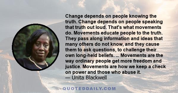 Change depends on people knowing the truth. Change depends on people speaking that truth out loud. That's what movements do. Movements educate people to the truth. They pass along information and ideas that many others