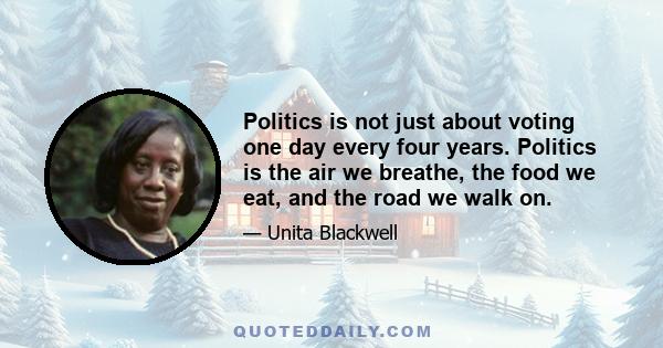 Politics is not just about voting one day every four years. Politics is the air we breathe, the food we eat, and the road we walk on.