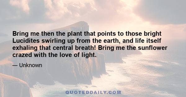 Bring me then the plant that points to those bright Lucidites swirling up from the earth, and life itself exhaling that central breath! Bring me the sunflower crazed with the love of light.