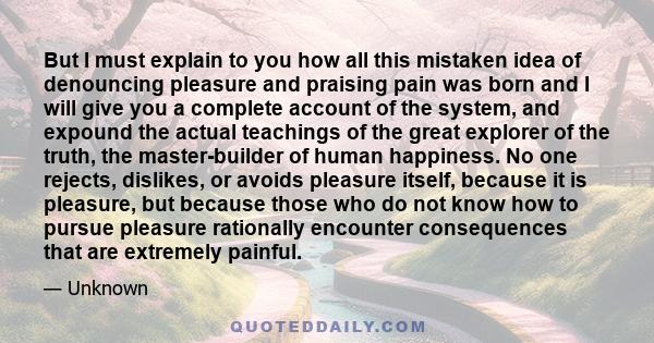 But I must explain to you how all this mistaken idea of denouncing pleasure and praising pain was born and I will give you a complete account of the system, and expound the actual teachings of the great explorer of the