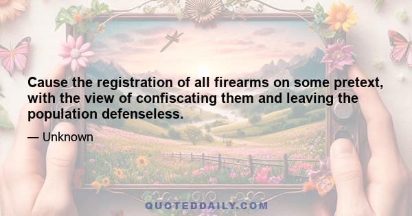 Cause the registration of all firearms on some pretext, with the view of confiscating them and leaving the population defenseless.