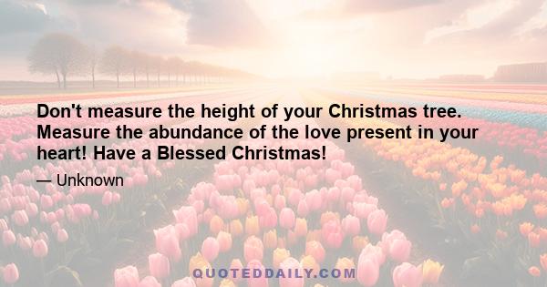 Don't measure the height of your Christmas tree. Measure the abundance of the love present in your heart! Have a Blessed Christmas!