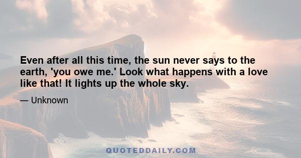 Even after all this time, the sun never says to the earth, 'you owe me.' Look what happens with a love like that! It lights up the whole sky.