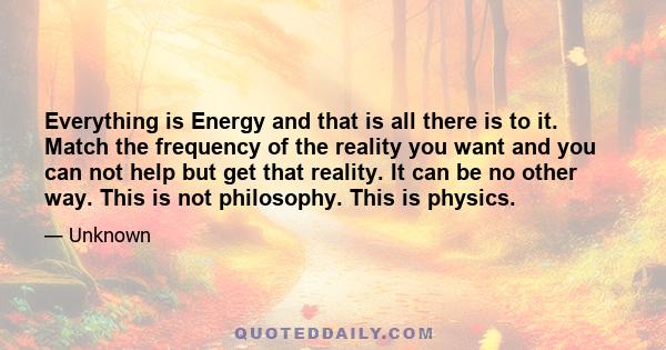 Everything is Energy and that is all there is to it. Match the frequency of the reality you want and you can not help but get that reality. It can be no other way. This is not philosophy. This is physics.