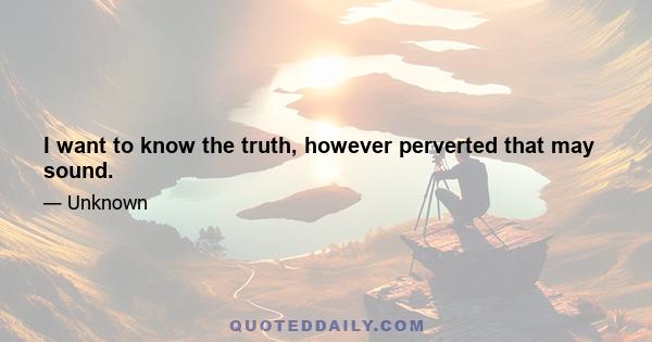 I want to know the truth, however perverted that may sound.