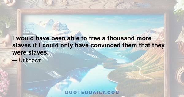 I would have been able to free a thousand more slaves if I could only have convinced them that they were slaves.