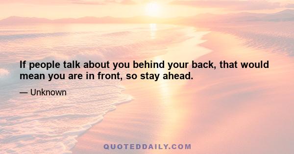 If people talk about you behind your back, that would mean you are in front, so stay ahead.