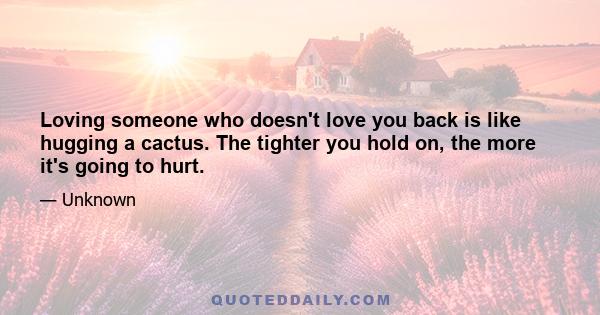 Loving someone who doesn't love you back is like hugging a cactus. The tighter you hold on, the more it's going to hurt.