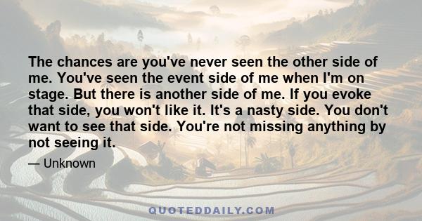 The chances are you've never seen the other side of me. You've seen the event side of me when I'm on stage. But there is another side of me. If you evoke that side, you won't like it. It's a nasty side. You don't want