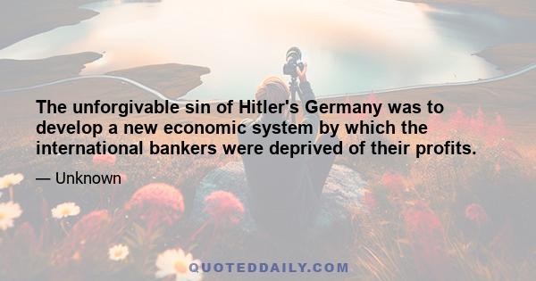 The unforgivable sin of Hitler's Germany was to develop a new economic system by which the international bankers were deprived of their profits.