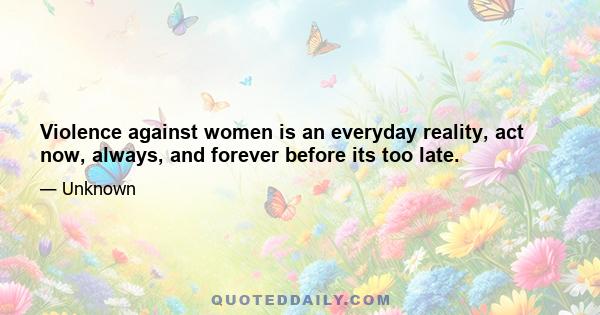 Violence against women is an everyday reality, act now, always, and forever before its too late.