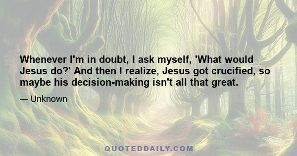 Whenever I'm in doubt, I ask myself, 'What would Jesus do?' And then I realize, Jesus got crucified, so maybe his decision-making isn't all that great.